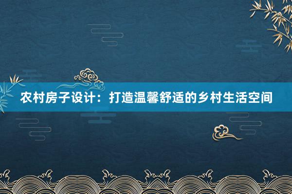 农村房子设计：打造温馨舒适的乡村生活空间